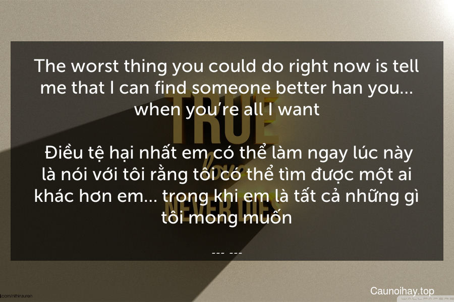 The worst thing you could do right now is tell me that I can find someone better han you… when you’re all I want.
 Điều tệ hại nhất em có thể làm ngay lúc này là nói với tôi rằng tôi có thể tìm được một ai khác hơn em… trong khi em là tất cả những gì tôi mong muốn.