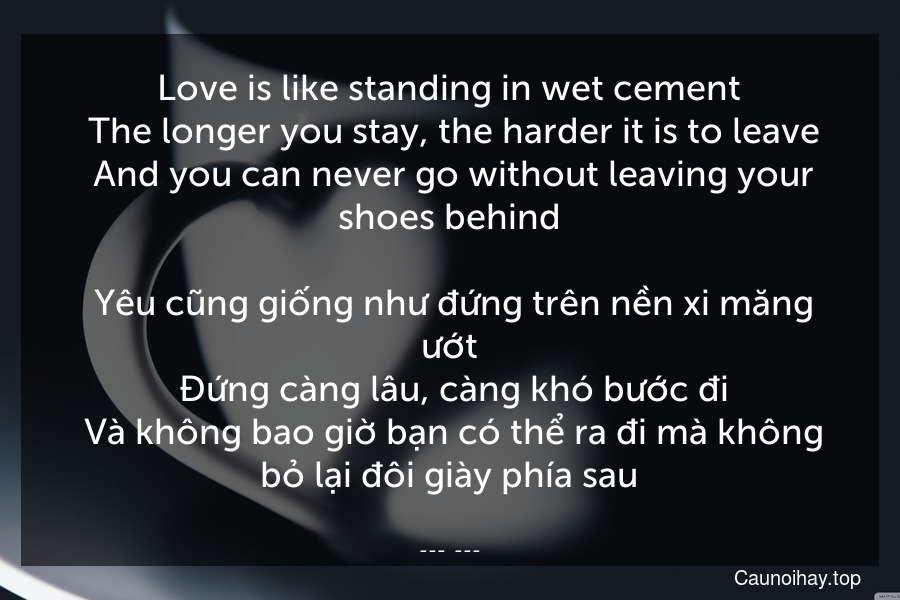 Love is like standing in wet cement. The longer you stay, the harder it is to leave. And you can never go without leaving your shoes behind.
 Yêu cũng giống như đứng trên nền xi măng ướt. Đứng càng lâu, càng khó bước đi. Và không bao giờ bạn có thể ra đi mà không bỏ lại đôi giày phía sau.