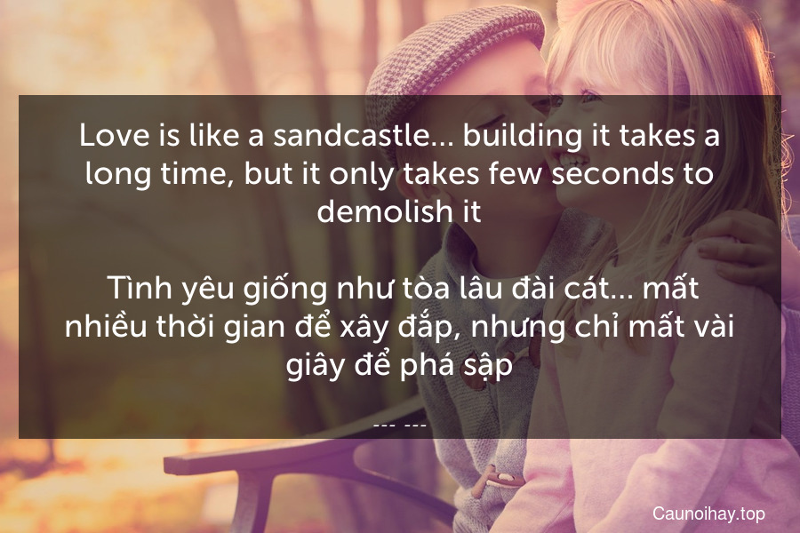 Love is like a sandcastle… building it takes a long time, but it only takes few seconds to demolish it.
 Tình yêu giống như tòa lâu đài cát… mất nhiều thời gian để xây đắp, nhưng chỉ mất vài giây để phá sập.