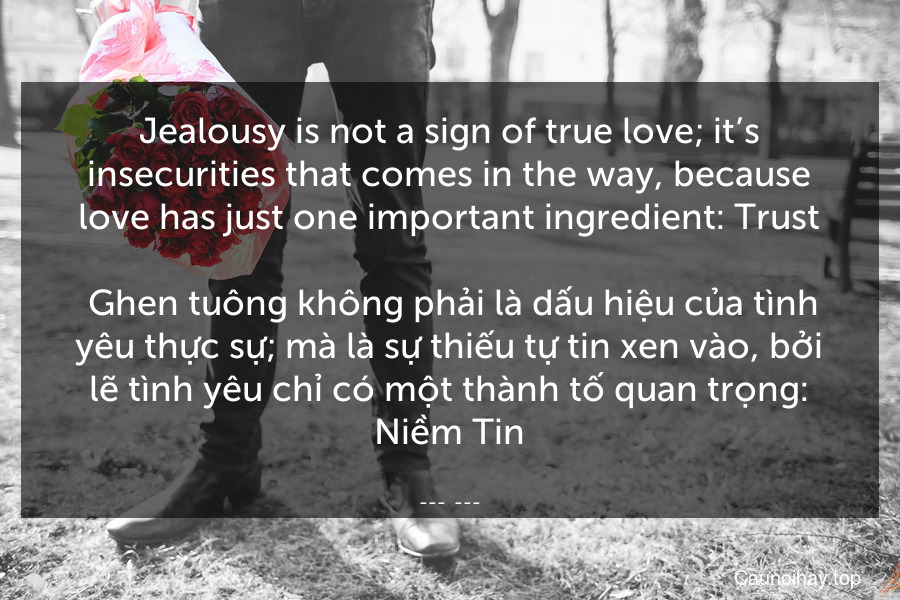 Jealousy is not a sign of true love; it’s insecurities that comes in the way, because love has just one important ingredient: Trust.
 Ghen tuông không phải là dấu hiệu của tình yêu thực sự; mà là sự thiếu tự tin xen vào, bởi lẽ tình yêu chỉ có một thành tố quan trọng: Niềm Tin.