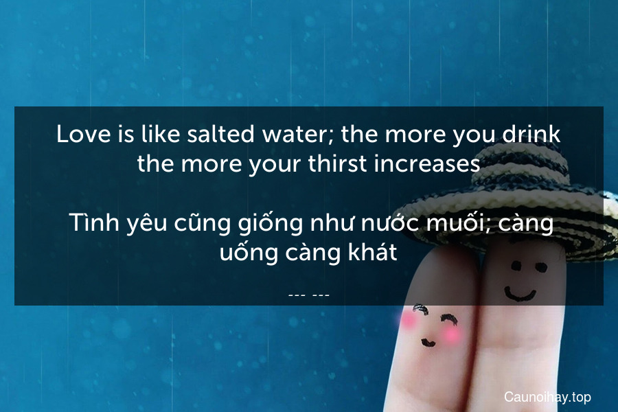 Love is like salted water; the more you drink the more your thirst increases.
 Tình yêu cũng giống như nước muối; càng uống càng khát.