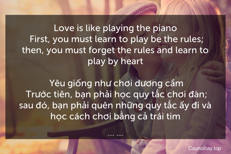 Love is like playing the piano. First, you must learn to play be the rules; then, you must forget the rules and learn to play by heart.
 Yêu giống như chơi dương cầm. Trước tiên, bạn phải học quy tắc chơi đàn; sau đó, bạn phải quên những quy tắc ấy đi và học cách chơi bằng cả trái tim.