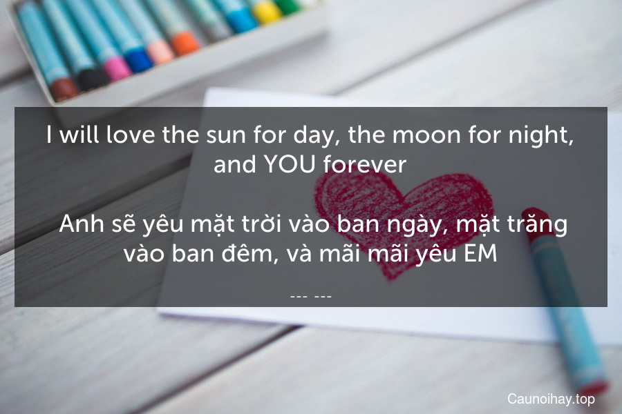 I will love the sun for day, the moon for night, and YOU forever.
 Anh sẽ yêu mặt trời vào ban ngày, mặt trăng vào ban đêm, và mãi mãi yêu EM.