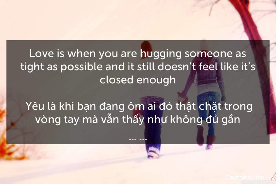 Love is when you are hugging someone as tight as possible and it still doesn’t feel like it’s closed enough.
 Yêu là khi bạn đang ôm ai đó thật chặt trong vòng tay mà vẫn thấy như không đủ gần.