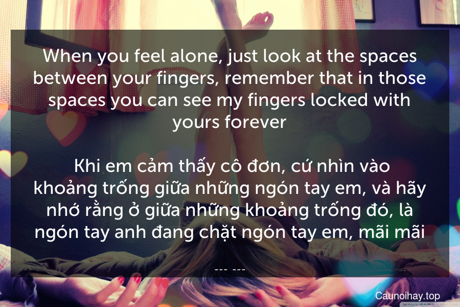 When you feel alone, just look at the spaces between your fingers, remember that in those spaces you can see my fingers locked with yours forever.
 Khi em cảm thấy cô đơn, cứ nhìn vào khoảng trống giữa những ngón tay em, và hãy nhớ rằng ở giữa những khoảng trống đó, là ngón tay anh đang chặt ngón tay em, mãi mãi.