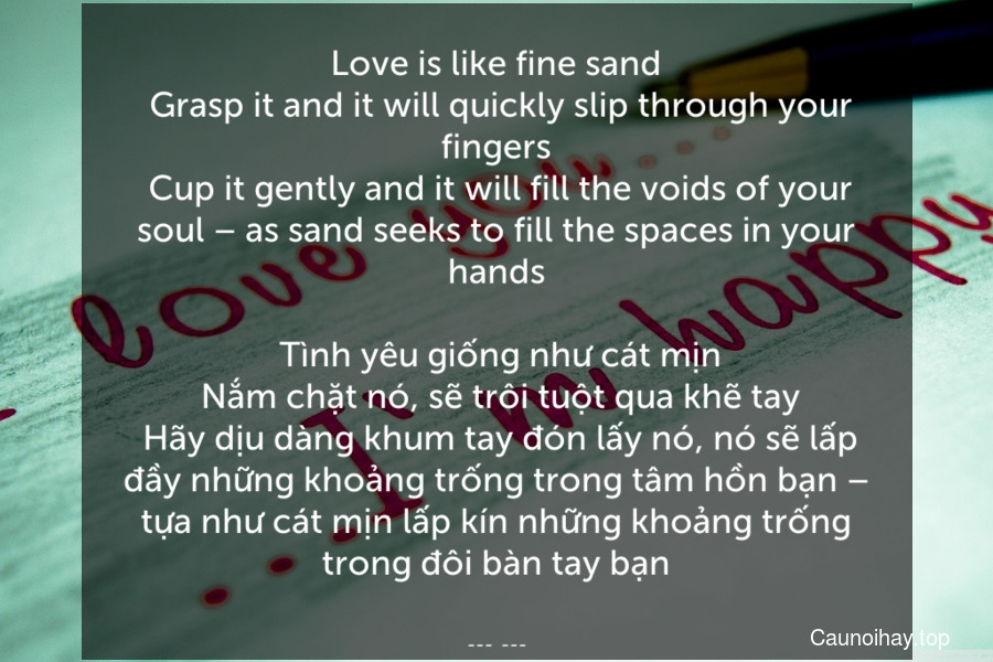 Love is like fine sand. Grasp it and it will quickly slip through your fingers. Cup it gently and it will fill the voids of your soul – as sand seeks to fill the spaces in your hands.
 Tình yêu giống như cát mịn. Nắm chặt nó, sẽ trôi tuột qua khẽ tay. Hãy dịu dàng khum tay đón lấy nó, nó sẽ lấp đầy những khoảng trống trong tâm hồn bạn – tựa như cát mịn lấp kín những khoảng trống trong đôi bàn tay bạn.