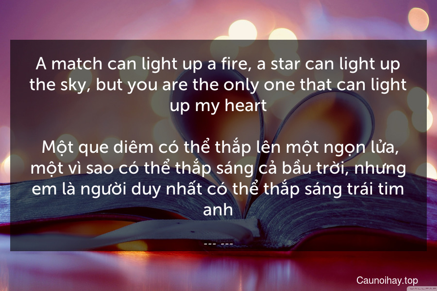 A match can light up a fire, a star can light up the sky, but you are the only one that can light up my heart.
 Một que diêm có thể thắp lên một ngọn lửa, một vì sao có thể thắp sáng cả bầu trời, nhưng em là người duy nhất có thể thắp sáng trái tim anh.