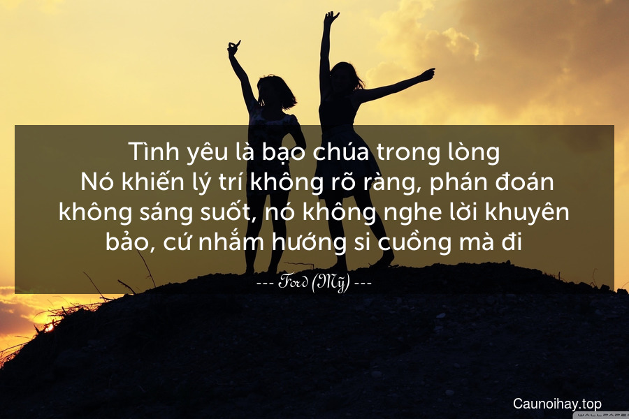 Tình yêu là bạo chúa trong lòng. Nó khiến lý trí không rõ ràng, phán đoán không sáng suốt, nó không nghe lời khuyên bảo, cứ nhắm hướng si cuồng mà đi.