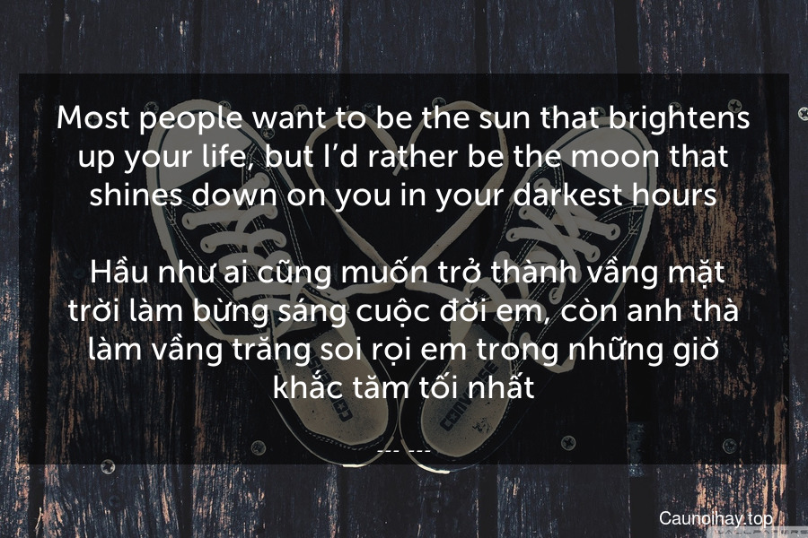 Most people want to be the sun that brightens up your life, but I’d rather be the moon that shines down on you in your darkest hours.
 Hầu như ai cũng muốn trở thành vầng mặt trời làm bừng sáng cuộc đời em, còn anh thà làm vầng trăng soi rọi em trong những giờ khắc tăm tối nhất.