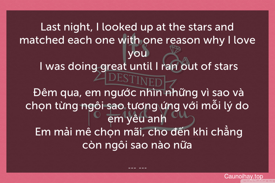 Last night, I looked up at the stars and matched each one with one reason why I love you. I was doing great until I ran out of stars.
 Đêm qua, em ngước nhìn những vì sao và chọn từng ngôi sao tương ứng với mỗi lý do em yêu anh. Em mải mê chọn mãi, cho đến khi chẳng còn ngôi sao nào nữa.