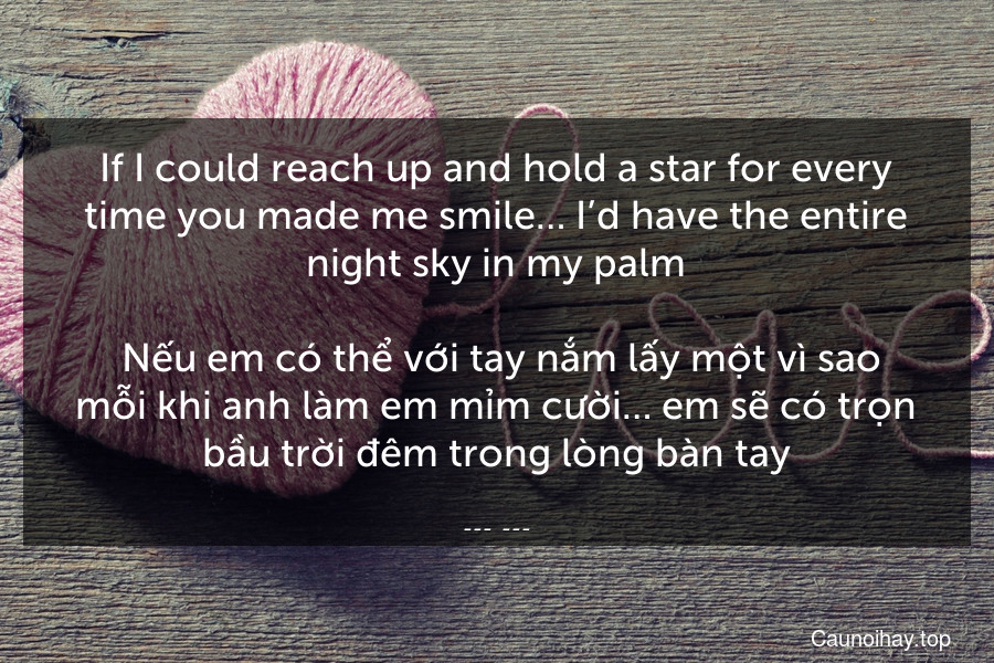 If I could reach up and hold a star for every time you made me smile… I’d have the entire night sky in my palm.
 Nếu em có thể với tay nắm lấy một vì sao mỗi khi anh làm em mỉm cười… em sẽ có trọn bầu trời đêm trong lòng bàn tay.