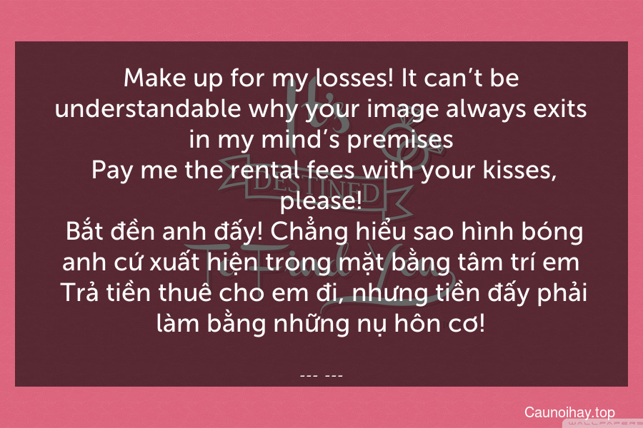 Make up for my losses! It can’t be understandable why your image always exits in my mind’s premises. Pay me the rental fees with your kisses, please!
 Bắt đền anh đấy! Chẳng hiểu sao hình bóng anh cứ xuất hiện trong mặt bằng tâm trí em. Trả tiền thuê cho em đi, nhưng tiền đấy phải làm bằng những nụ hôn cơ!