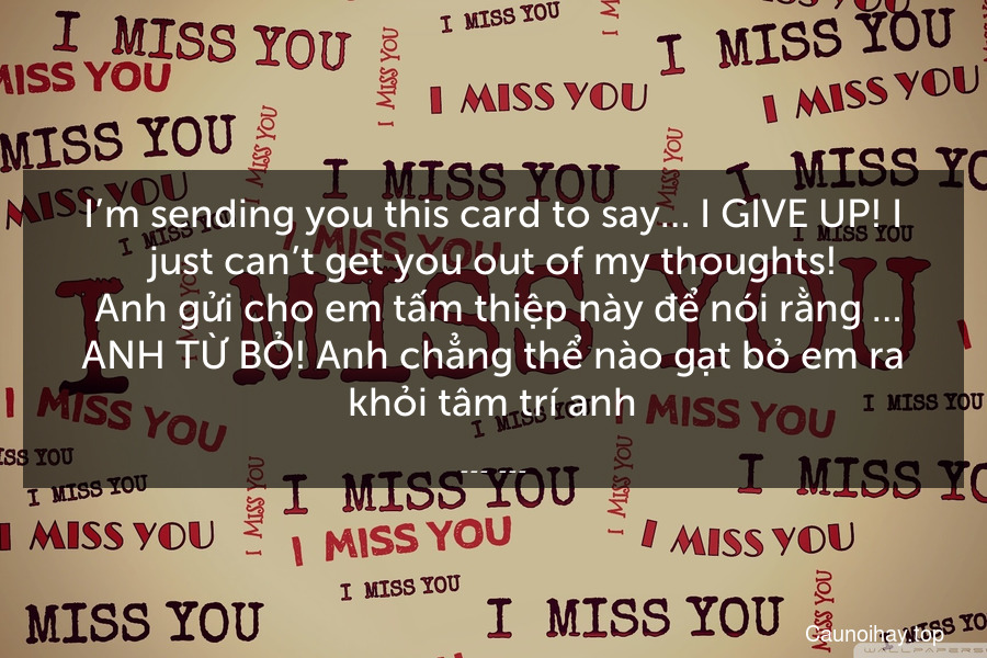 I’m sending you this card to say… I GIVE UP! I just can’t get you out of my thoughts!
 Anh gửi cho em tấm thiệp này để nói rằng … ANH TỪ BỎ! Anh chẳng thể nào gạt bỏ em ra khỏi tâm trí anh.