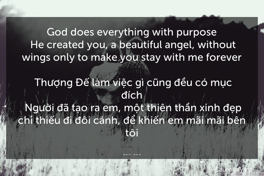 God does everything with purpose. He created you, a beautiful angel, without wings only to make you stay with me forever.
 Thượng Đế làm việc gì cũng đều có mục đích. Người đã tạo ra em, một thiên thần xinh đẹp chỉ thiếu đi đôi cánh, để khiến em mãi mãi bên tôi.