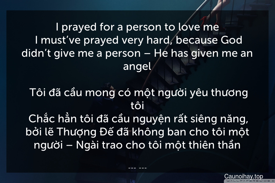 I prayed for a person to love me. I must’ve prayed very hard, because God didn’t give me a person – He has given me an angel.
 Tôi đã cầu mong có một người yêu thương tôi. Chắc hẳn tôi đã cầu nguyện rất siêng năng, bởi lẽ Thượng Đế đã không ban cho tôi một người – Ngài trao cho tôi một thiên thần.