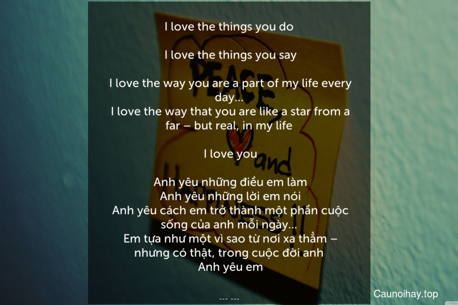 I love the things you do.
 I love the things you say.
 I love the way you are a part of my life every day…
 I love the way that you are like a star from a far – but real, in my life.
 I love you.
 Anh yêu những điều em làm. Anh yêu những lời em nói. Anh yêu cách em trở thành một phần cuộc sống của anh mỗi ngày…. Em tựa như một vì sao từ nơi xa thẳm – nhưng có thật, trong cuộc đời anh. Anh yêu em.