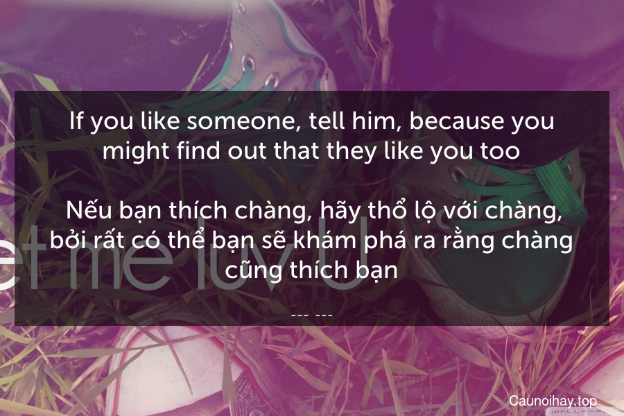 If you like someone, tell him, because you might find out that they like you too.
 Nếu bạn thích chàng, hãy thổ lộ với chàng, bởi rất có thể bạn sẽ khám phá ra rằng chàng cũng thích bạn.