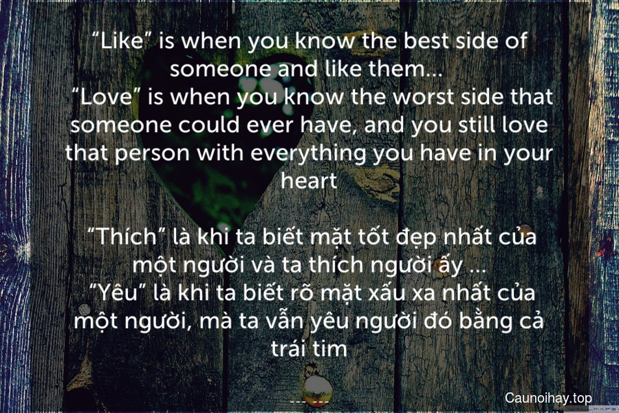 “Like” is when you know the best side of someone and like them… 
 “Love” is when you know the worst side that someone could ever have, and you still love that person with everything you have in your heart.
 “Thích” là khi ta biết mặt tốt đẹp nhất của một người và ta thích người ấy ….. “Yêu” là khi ta biết rõ mặt xấu xa nhất của một người, mà ta vẫn yêu người đó bằng cả trái tim.