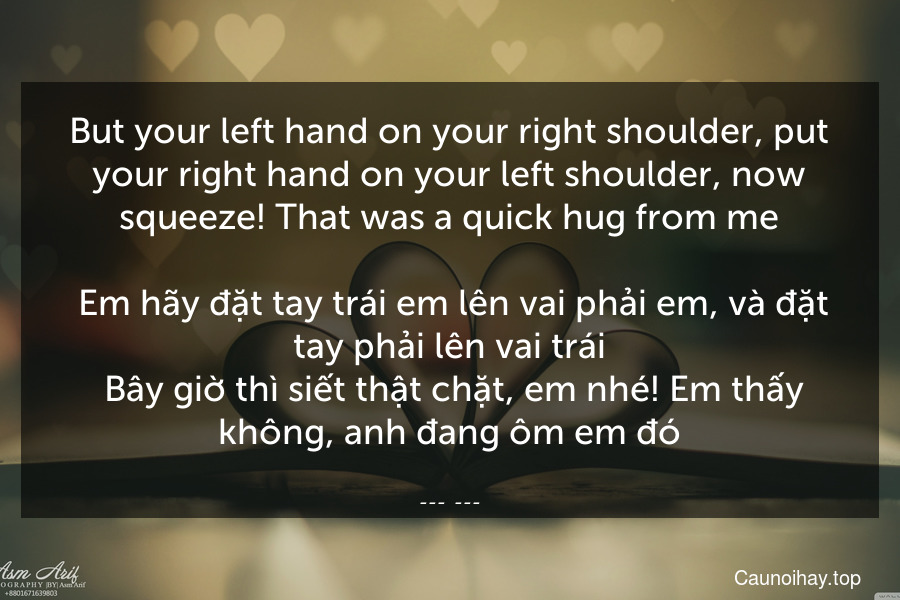 But your left hand on your right shoulder, put your right hand on your left shoulder, now squeeze! That was a quick hug from me.
 Em hãy đặt tay trái em lên vai phải em, và đặt tay phải lên vai trái. Bây giờ thì siết thật chặt, em nhé! Em thấy không, anh đang ôm em đó.