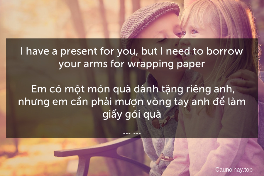 I have a present for you, but I need to borrow your arms for wrapping paper.
 Em có một món quà dành tặng riêng anh, nhưng em cần phải mượn vòng tay anh để làm giấy gói quà.