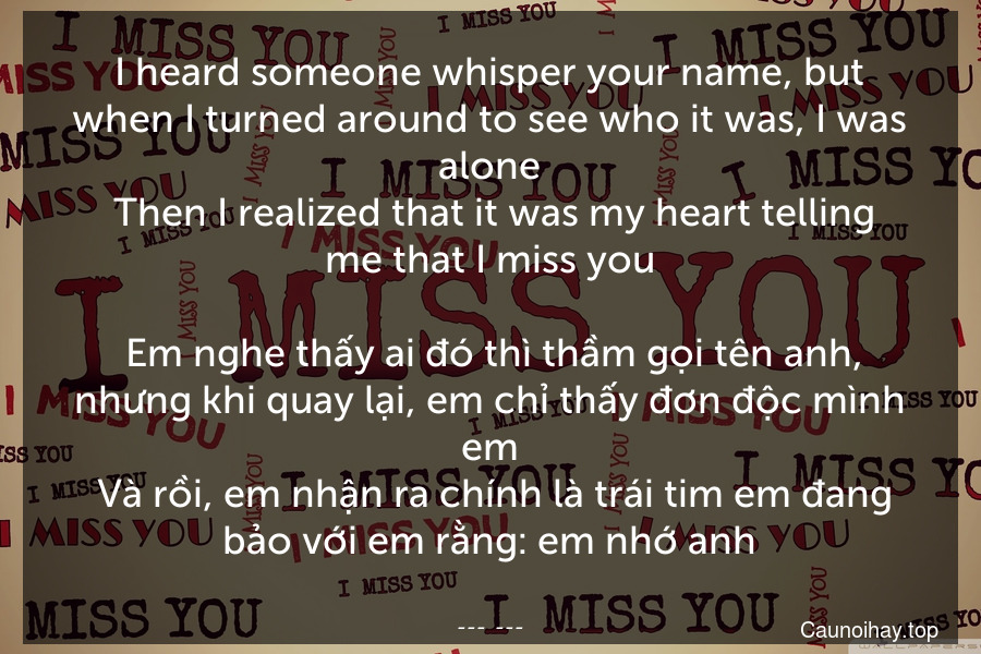 I heard someone whisper your name, but when I turned around to see who it was, I was alone. Then I realized that it was my heart telling me that I miss you.
 Em nghe thấy ai đó thì thầm gọi tên anh, nhưng khi quay lại, em chỉ thấy đơn độc mình em. Và rồi, em nhận ra chính là trái tim em đang bảo với em rằng: em nhớ anh.