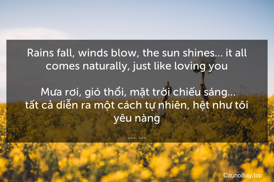 Rains fall, winds blow, the sun shines… it all comes naturally, just like loving you.
 Mưa rơi, gió thổi, mặt trời chiếu sáng….tất cả diễn ra một cách tự nhiên, hệt như tôi yêu nàng.