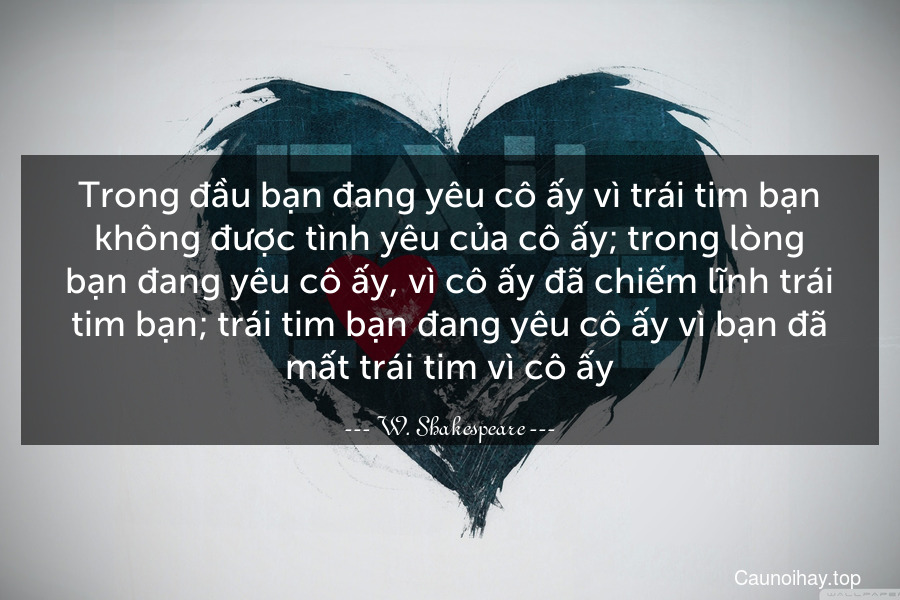 Trong đầu bạn đang yêu cô ấy vì trái tim bạn không được tình yêu của cô ấy; trong lòng bạn đang yêu cô ấy, vì cô ấy đã chiếm lĩnh trái tim bạn; trái tim bạn đang yêu cô ấy vì bạn đã mất trái tim vì cô ấy.