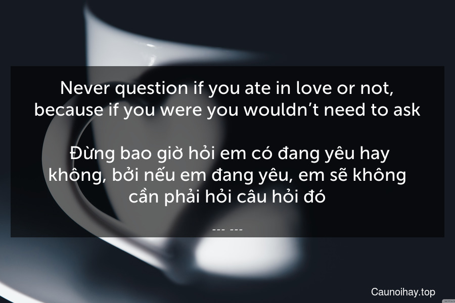 Never question if you ate in love or not, because if you were you wouldn’t need to ask.
 Đừng bao giờ hỏi em có đang yêu hay không, bởi nếu em đang yêu, em sẽ không cần phải hỏi câu hỏi đó.