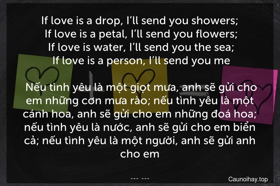 If love is a drop, I’ll send you showers;
 If love is a petal, I’ll send you flowers;
 If love is water, I’ll send you the sea;
 If love is a person, I’ll send you me.
 Nếu tình yêu là một giọt mưa, anh sẽ gửi cho em những cơn mưa rào; nếu tình yêu là một cánh hoa, anh sẽ gửi cho em những đoá hoa; nếu tình yêu là nước, anh sẽ gửi cho em biển cả; nếu tình yêu là một người, anh sẽ gửi anh cho em.