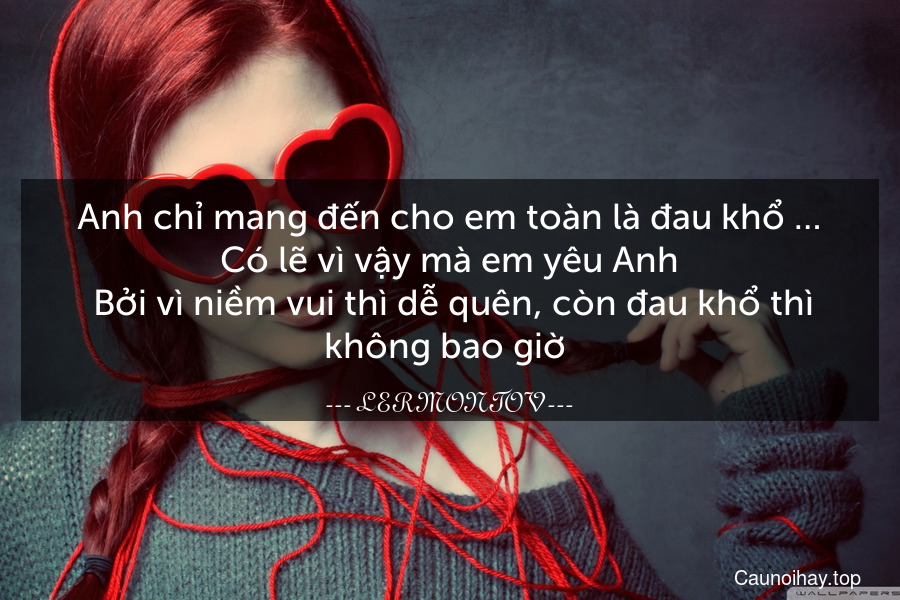 Anh chỉ mang đến cho em toàn là đau khổ … Có lẽ vì vậy mà em yêu Anh. Bởi vì niềm vui thì dễ quên, còn đau khổ thì không bao giờ .