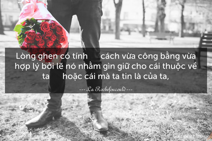 Lòng ghen có tính      cách vừa công bằng vừa hợp lý bởi lẽ nó nhằm gìn giữ cho cái thuộc về ta      hoặc cái mà ta tin là của ta,