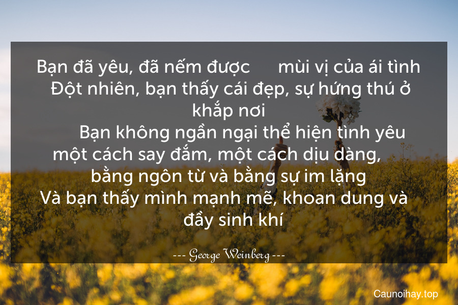 Bạn đã yêu, đã nếm được      mùi vị của ái tình. Đột nhiên, bạn thấy cái đẹp, sự hứng thú ở khắp nơi.      Bạn không ngần ngại thể hiện tình yêu một cách say đắm, một cách dịu dàng,      bằng ngôn từ và bằng sự im lặng. Và bạn thấy mình mạnh mẽ, khoan dung và      đầy sinh khí.