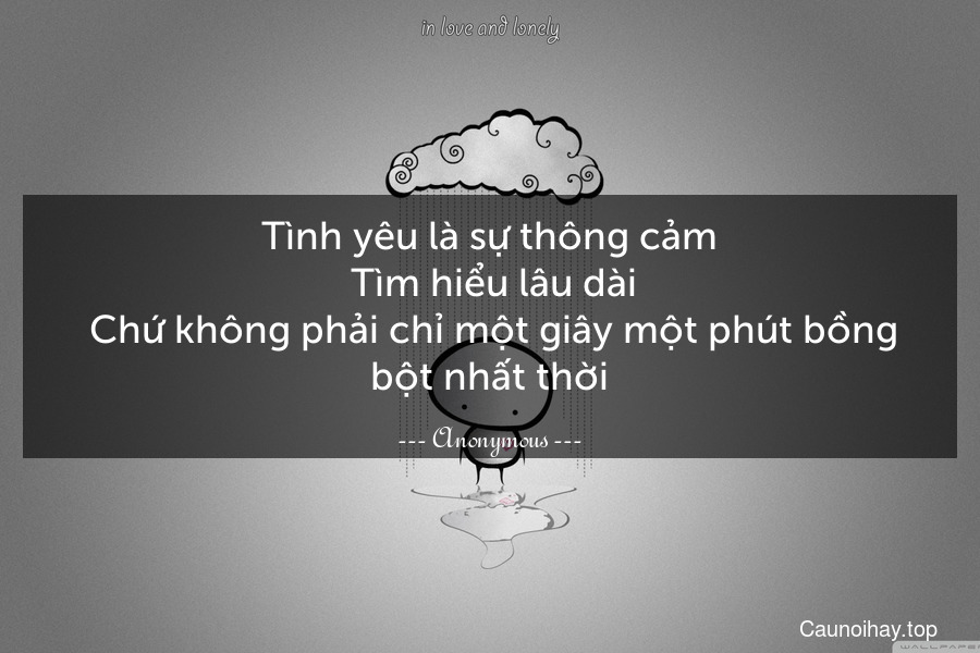 Tình yêu là sự thông cảm. Tìm hiểu lâu dài. Chứ không phải chỉ một giây một phút bồng bột nhất thời.