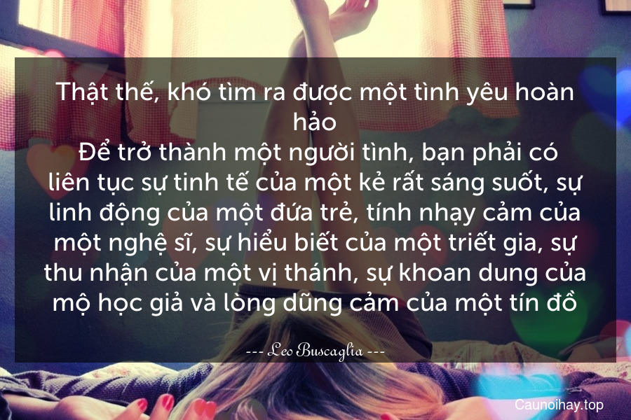 Thật thế, khó tìm ra được một tình yêu hoàn hảo. Để trở thành một người tình, bạn phải có liên tục sự tinh tế của một kẻ rất sáng suốt, sự linh động của một đứa trẻ, tính nhạy cảm của một nghệ sĩ, sự hiểu biết của một triết gia, sự thu nhận của một vị thánh, sự khoan dung của mộ học giả và lòng dũng cảm của một tín đồ.