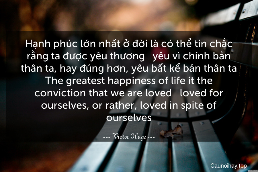 Hạnh phúc lớn nhất ở đời là có thể tin chắc rằng ta được yêu thương - yêu vì chính bản thân ta, hay đúng hơn, yêu bất kể bản thân ta.
The greatest happiness of life it the conviction that we are loved - loved for ourselves, or rather, loved in spite of ourselves.