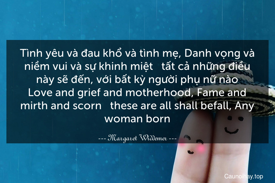 Tình yêu và đau khổ và tình mẹ, Danh vọng và niềm vui và sự khinh miệt - tất cả những điều này sẽ đến, với bất kỳ người phụ nữ nào
Love and grief and motherhood, Fame and mirth and scorn - these are all shall befall, Any woman born