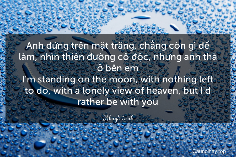 Anh đứng trên mặt trăng, chẳng còn gì để làm, nhìn thiên đường cô độc, nhưng anh thà ở bên em.
I'm standing on the moon, with nothing left to do, with a lonely view of heaven, but I'd rather be with you.