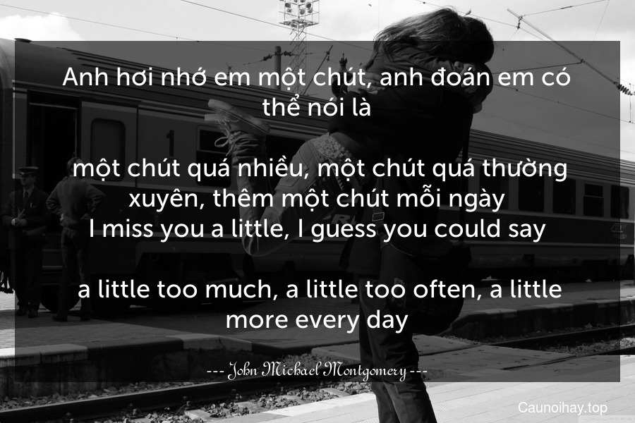 Anh hơi nhớ em một chút, anh đoán em có thể nói là... một chút quá nhiều, một chút quá thường xuyên, thêm một chút mỗi ngày.
I miss you a little, I guess you could say.... a little too much, a little too often, a little more every day.