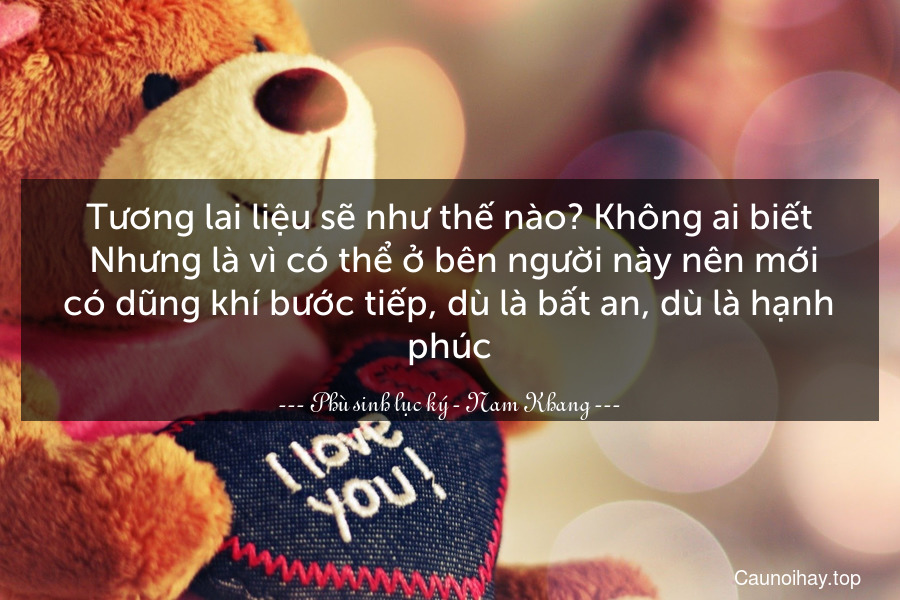 Tương lai liệu sẽ như thế nào? Không ai biết. Nhưng là vì có thể ở bên người này nên mới có dũng khí bước tiếp, dù là bất an, dù là hạnh phúc.