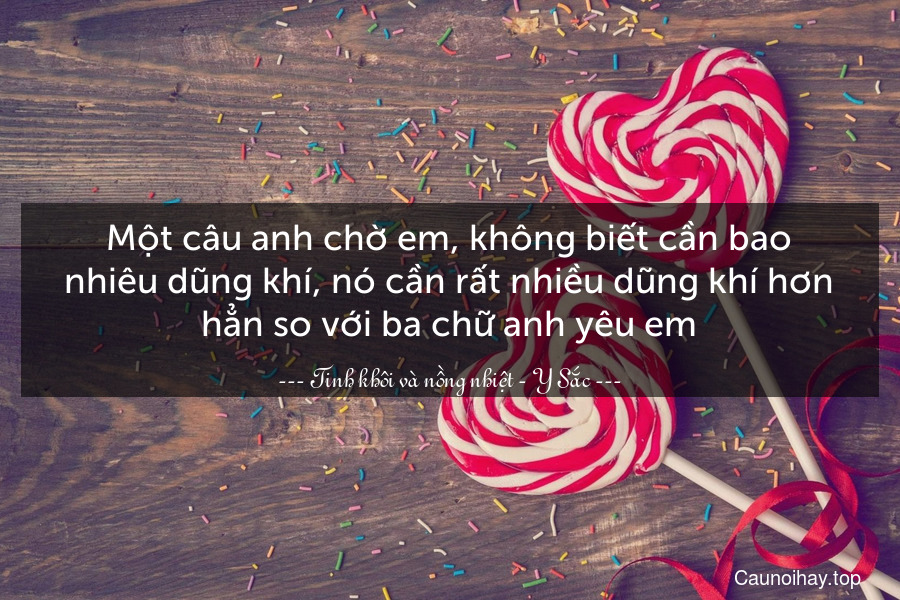 Một câu anh chờ em, không biết cần bao nhiêu dũng khí, nó cần rất nhiều dũng khí hơn hẳn so với ba chữ anh yêu em.