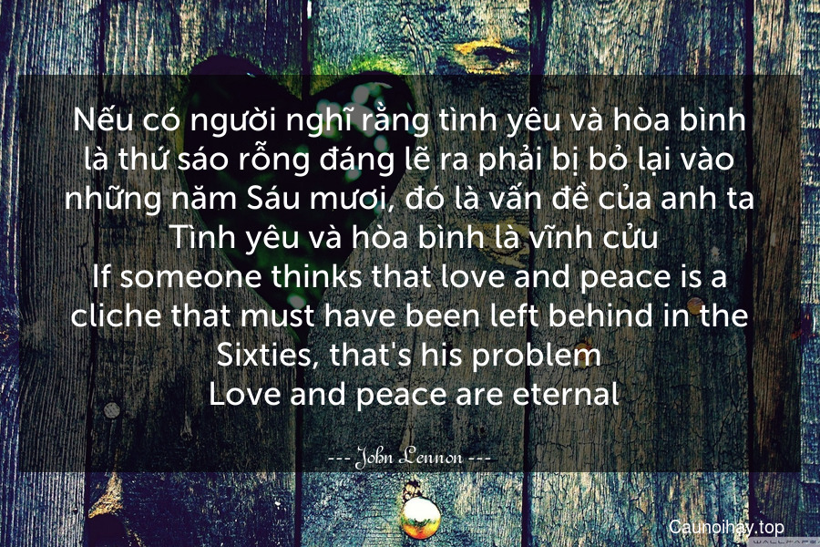 Nếu có người nghĩ rằng tình yêu và hòa bình là thứ sáo rỗng đáng lẽ ra phải bị bỏ lại vào những năm Sáu mươi, đó là vấn đề của anh ta. Tình yêu và hòa bình là vĩnh cửu.
If someone thinks that love and peace is a cliche that must have been left behind in the Sixties, that's his problem. Love and peace are eternal.