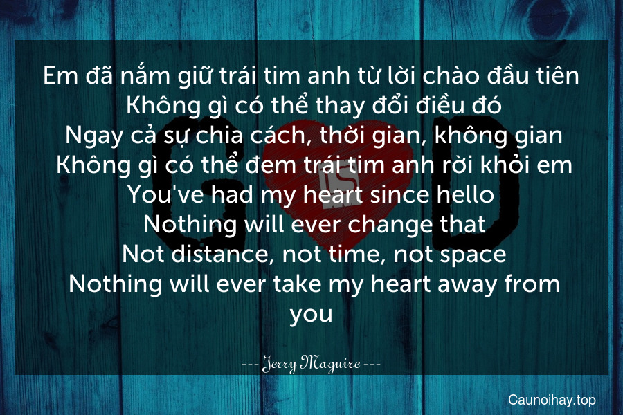 Em đã nắm giữ trái tim anh từ lời chào đầu tiên. Không gì có thể thay đổi điều đó. Ngay cả sự chia cách, thời gian, không gian. Không gì có thể đem trái tim anh rời khỏi em.
You've had my heart since hello. Nothing will ever change that. Not distance, not time, not space. Nothing will ever take my heart away from you.