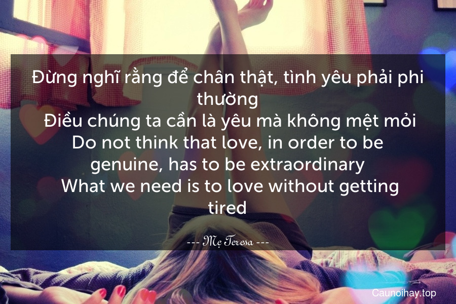 Đừng nghĩ rằng để chân thật, tình yêu phải phi thường. Điều chúng ta cần là yêu mà không mệt mỏi.
Do not think that love, in order to be genuine, has to be extraordinary. What we need is to love without getting tired.