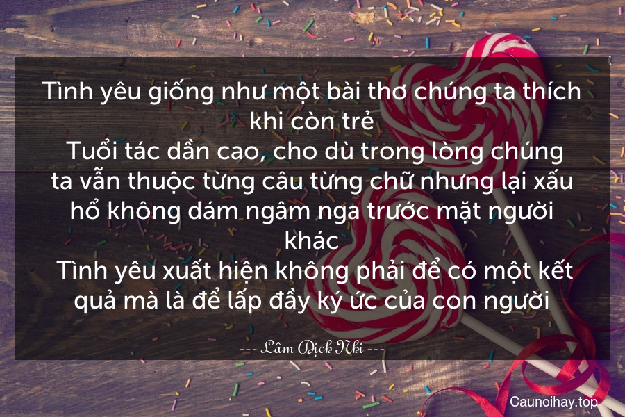 Tình yêu giống như một bài thơ chúng ta thích khi còn trẻ. Tuổi tác dần cao, cho dù trong lòng chúng ta vẫn thuộc từng câu từng chữ nhưng lại xấu hổ không dám ngâm nga trước mặt người khác. Tình yêu xuất hiện không phải để có một kết quả mà là để lấp đầy ký ức của con người.