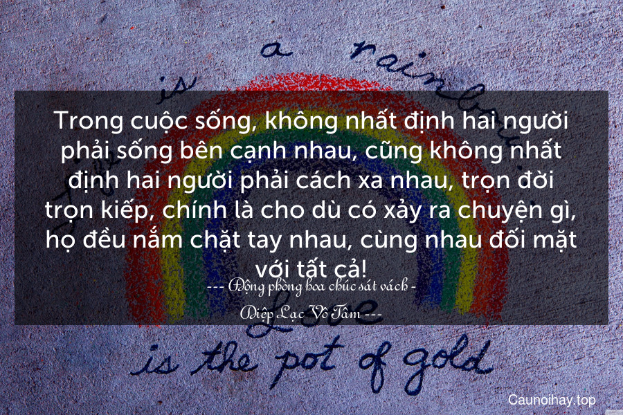 Trong cuộc sống, không nhất định hai người phải sống bên cạnh nhau, cũng không nhất định hai người phải cách xa nhau, trọn đời trọn kiếp, chính là cho dù có xảy ra chuyện gì, họ đều nắm chặt tay nhau, cùng nhau đối mặt với tất cả!