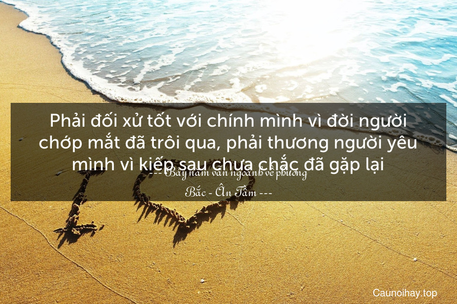 Phải đối xử tốt với chính mình vì đời người chớp mắt đã trôi qua, phải thương người yêu mình vì kiếp sau chưa chắc đã gặp lại.