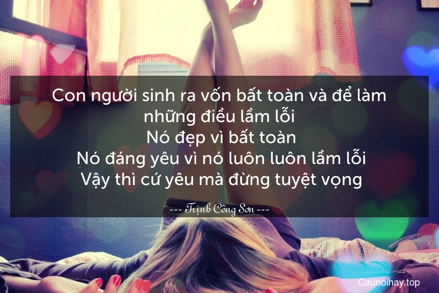 Con người sinh ra vốn bất toàn và để làm những điều lầm lỗi. Nó đẹp vì bất toàn. Nó đáng yêu vì nó luôn luôn lầm lỗi. Vậy thì cứ yêu mà đừng tuyệt vọng.