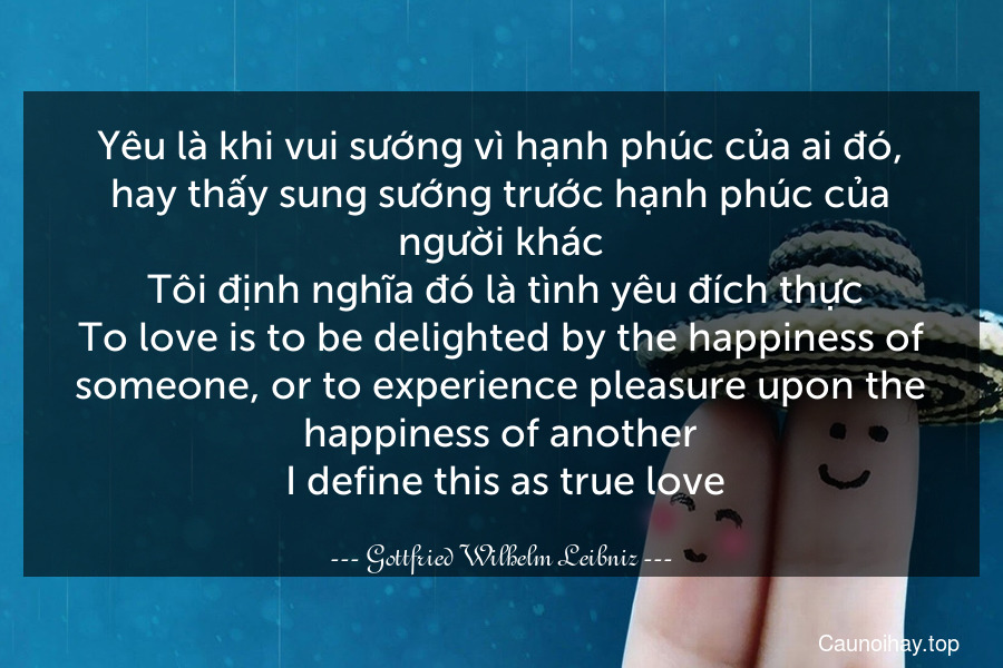 Yêu là khi vui sướng vì hạnh phúc của ai đó, hay thấy sung sướng trước hạnh phúc của người khác. Tôi định nghĩa đó là tình yêu đích thực.
To love is to be delighted by the happiness of someone, or to experience pleasure upon the happiness of another. I define this as true love.