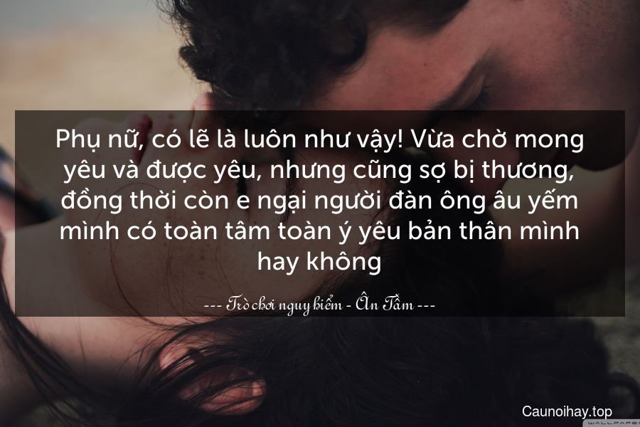 Phụ nữ, có lẽ là luôn như vậy! Vừa chờ mong yêu và được yêu, nhưng cũng sợ bị thương, đồng thời còn e ngại người đàn ông âu yếm mình có toàn tâm toàn ý yêu bản thân mình hay không.