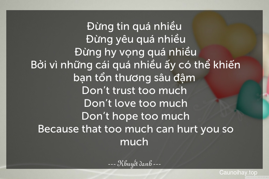 Đừng tin quá nhiều. Đừng yêu quá nhiều. Đừng hy vọng quá nhiều. Bởi vì những cái quá nhiều ấy có thể khiến bạn tổn thương sâu đậm.
Don’t trust too much. Don’t love too much. Don’t hope too much. Because that too much can hurt you so much.